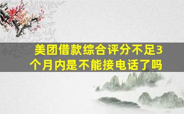 美团借款综合评分不足3个月内是不能接电话了吗