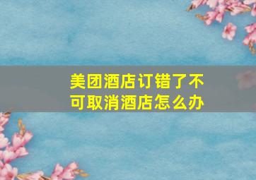 美团酒店订错了不可取消酒店怎么办