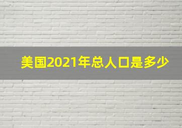 美国2021年总人口是多少