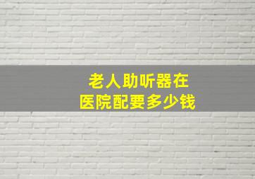 老人助听器在医院配要多少钱