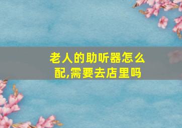 老人的助听器怎么配,需要去店里吗