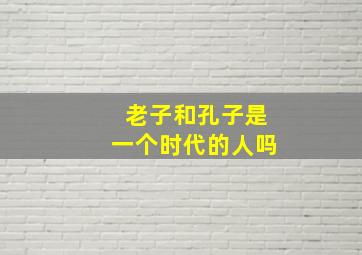 老子和孔子是一个时代的人吗