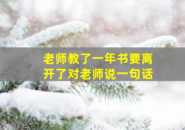 老师教了一年书要离开了对老师说一句话