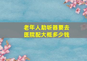 老年人助听器要去医院配大概多少钱