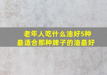 老年人吃什么油好5种最适合那种牌子的油最好