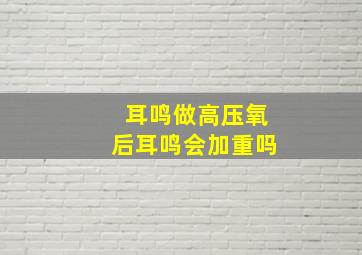 耳鸣做高压氧后耳鸣会加重吗