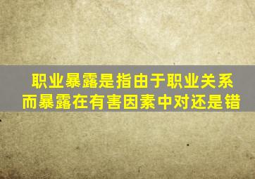 职业暴露是指由于职业关系而暴露在有害因素中对还是错