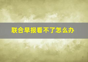 联合早报看不了怎么办