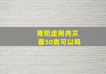 肾阳虚用肉苁蓉50克可以吗