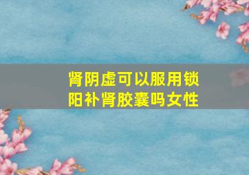 肾阴虚可以服用锁阳补肾胶囊吗女性