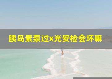 胰岛素泵过x光安检会坏嘛