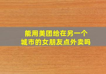 能用美团给在另一个城市的女朋友点外卖吗