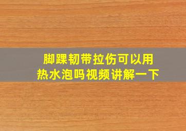 脚踝韧带拉伤可以用热水泡吗视频讲解一下