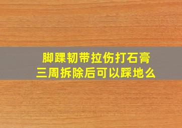 脚踝韧带拉伤打石膏三周拆除后可以踩地么