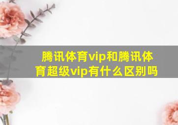 腾讯体育vip和腾讯体育超级vip有什么区别吗