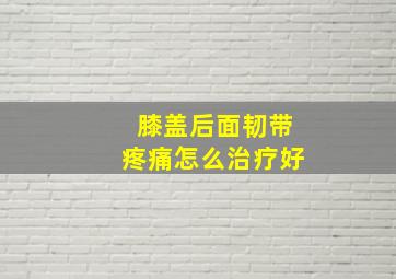 膝盖后面韧带疼痛怎么治疗好