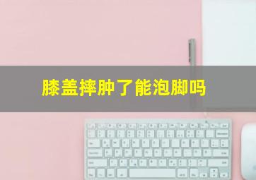 膝盖摔肿了能泡脚吗