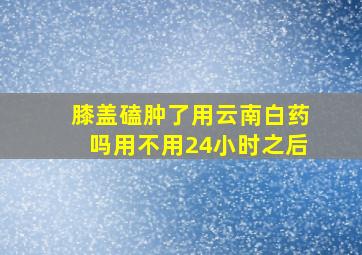 膝盖磕肿了用云南白药吗用不用24小时之后