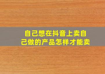 自己想在抖音上卖自己做的产品怎样才能卖