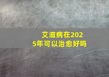 艾滋病在2025年可以治愈好吗