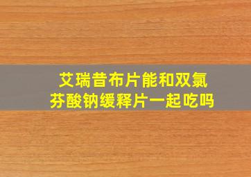 艾瑞昔布片能和双氯芬酸钠缓释片一起吃吗