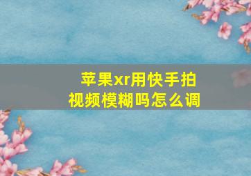 苹果xr用快手拍视频模糊吗怎么调