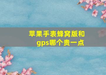 苹果手表蜂窝版和gps哪个贵一点