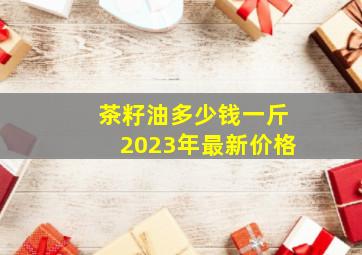 茶籽油多少钱一斤2023年最新价格