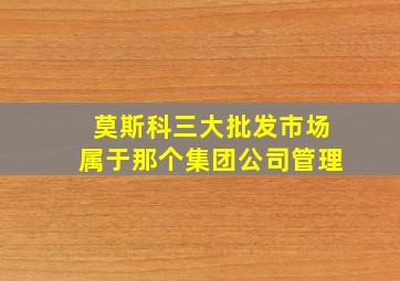 莫斯科三大批发市场属于那个集团公司管理