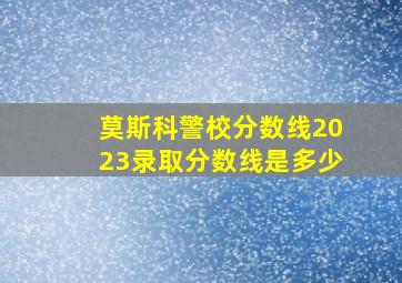 莫斯科警校分数线2023录取分数线是多少