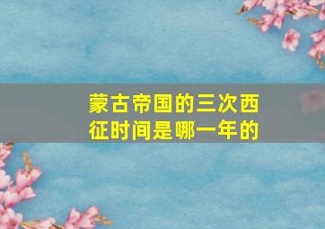 蒙古帝国的三次西征时间是哪一年的