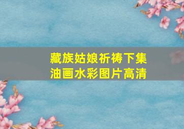 藏族姑娘祈祷下集油画水彩图片高清