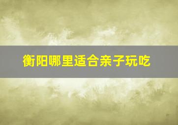 衡阳哪里适合亲子玩吃