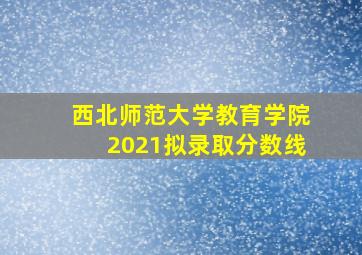 西北师范大学教育学院2021拟录取分数线