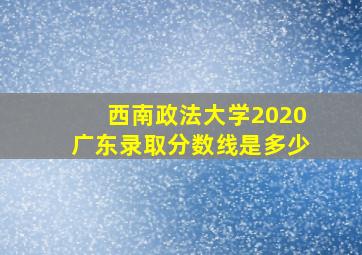 西南政法大学2020广东录取分数线是多少