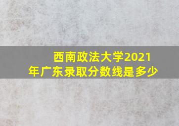 西南政法大学2021年广东录取分数线是多少