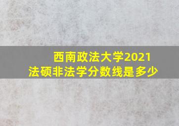 西南政法大学2021法硕非法学分数线是多少