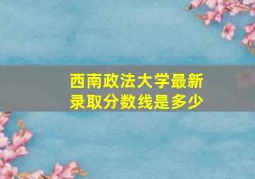 西南政法大学最新录取分数线是多少