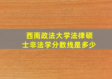 西南政法大学法律硕士非法学分数线是多少