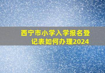 西宁市小学入学报名登记表如何办理2024