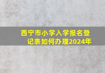 西宁市小学入学报名登记表如何办理2024年