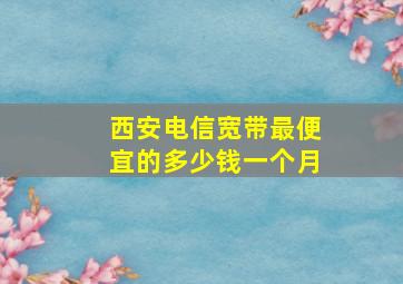 西安电信宽带最便宜的多少钱一个月