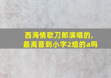 西海情歌刀郎演唱的,最高音到小字2组的a吗