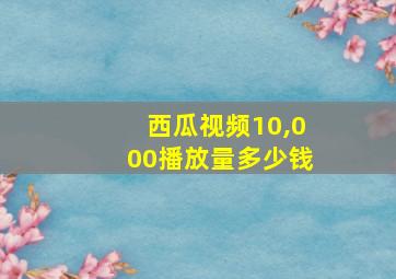 西瓜视频10,000播放量多少钱