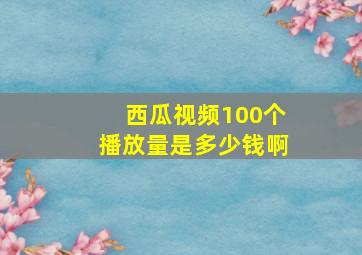 西瓜视频100个播放量是多少钱啊