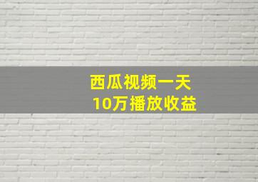 西瓜视频一天10万播放收益