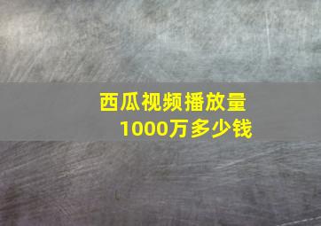 西瓜视频播放量1000万多少钱