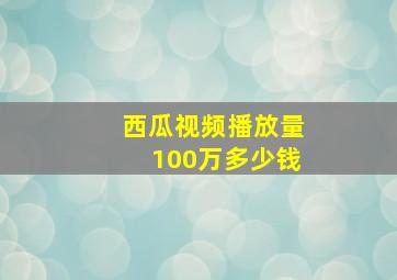 西瓜视频播放量100万多少钱