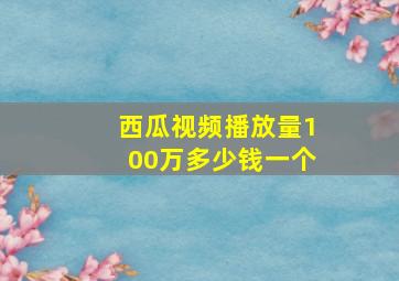 西瓜视频播放量100万多少钱一个