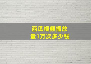 西瓜视频播放量1万次多少钱